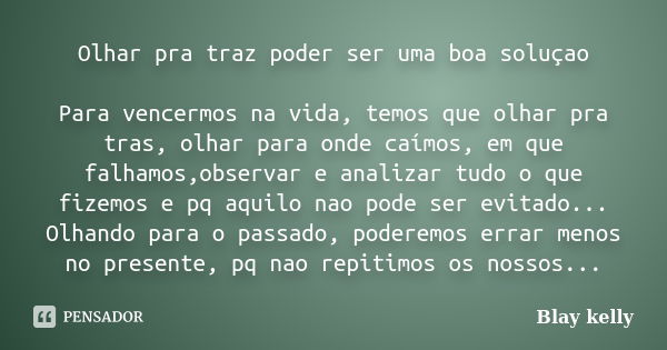 Olhar pra traz poder ser uma boa soluçao Para vencermos na vida, temos que olhar pra tras, olhar para onde caímos, em que falhamos,observar e analizar tudo o qu... Frase de Blay kelly.