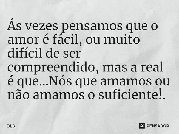 Ás vezes pensamos que o amor é fácil, ou muito difícil de ser compreendido, mas a real é que...Nós que amamos ou não amamos o suficiente!.... Frase de BLB.