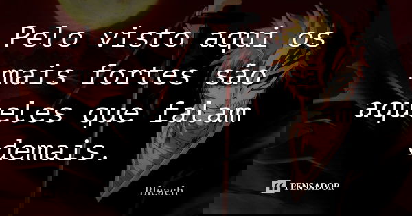 Pelo visto aqui os mais fortes são aqueles que falam demais.... Frase de Bleach.