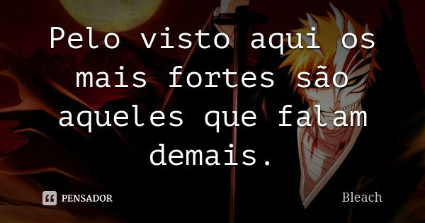 Pelo visto aqui os mais fortes são aqueles que falam demais.... Frase de Bleach.