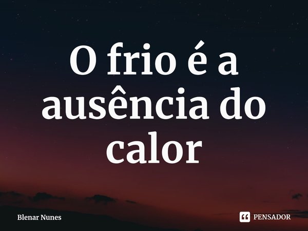 ⁠O frio é a ausência do calor... Frase de Blenar Nunes.
