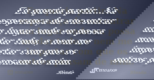 Eu queria partir...Na esperança de encontrar um lugar onde eu possa mudar tudo, e nem me importar com que os outros pensam de mim.... Frase de Blenda.