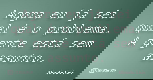 Agora eu já sei qual é o problema. A gente está sem assunto.... Frase de Blenda Laís.