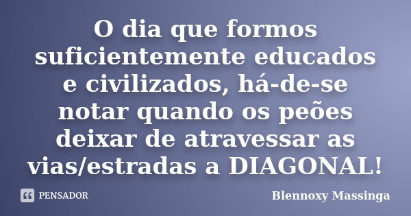 O dia que formos suficientemente educados e civilizados, há-de-se notar quando os peões deixar de atravessar as vias/estradas a DIAGONAL!... Frase de Blennoxy Massinga.