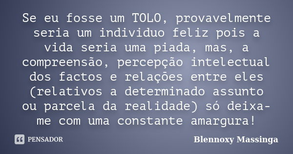 Se eu fosse um TOLO, provavelmente seria um individuo feliz pois a vida seria uma piada, mas, a compreensão, percepção intelectual dos factos e relações entre e... Frase de Blennoxy Massinga.