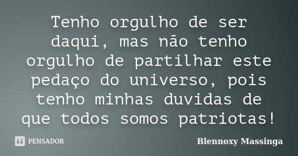 Tenho orgulho de ser daqui, mas não tenho orgulho de partilhar este pedaço do universo, pois tenho minhas duvidas de que todos somos patriotas!... Frase de Blennoxy Massinga.