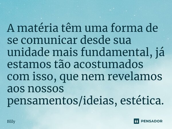 ⁠A matéria têm uma forma de se comunicar desde sua unidade mais fundamental, já estamos tão acostumados com isso, que nem revelamos aos nossos pensamentos/ideia... Frase de Blily.