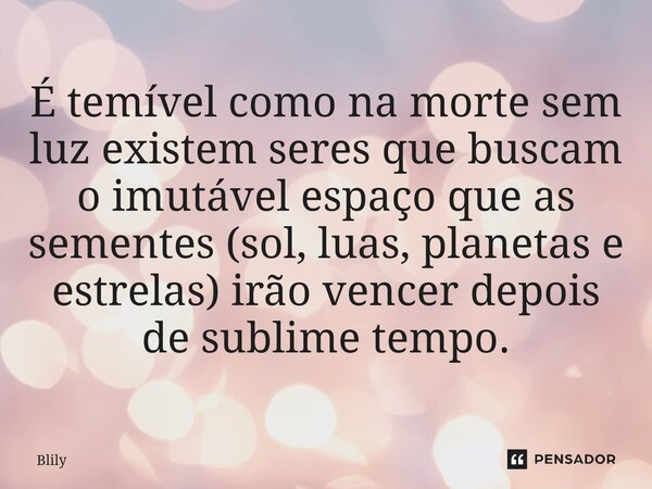 ⁠É temível como na morte sem luz existem seres que buscam o imutável espaço que as sementes (sol, luas, planetas e estrelas) irão vencer depois de sublime tempo... Frase de Blily.