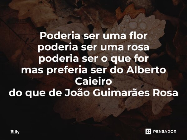 ⁠Poderia ser uma flor poderia ser uma rosa poderia ser o que for mas preferia ser do Alberto Caieiro do que de João Guimarães Rosa... Frase de Blily.