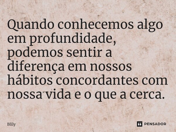 ⁠Quando conhecemos algo em profundidade, podemos sentir a diferença em nossos hábitos concordantes com nossa vida e o que a cerca.... Frase de Blily.