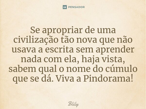 ⁠Se apropriar de uma civilização tão nova que não usava a escrita sem aprender nada com ela, haja vista, sabem qual o nome do cúmulo que se dá. Viva a Pindorama... Frase de Blily.