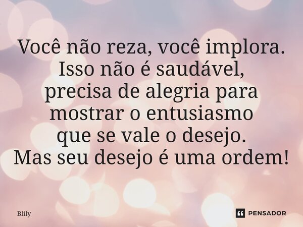 ⁠Você não reza, você implora. Isso não é saudável, precisa de alegria para mostrar o entusiasmo que se vale o desejo. Mas seu desejo é uma ordem!... Frase de Blily.