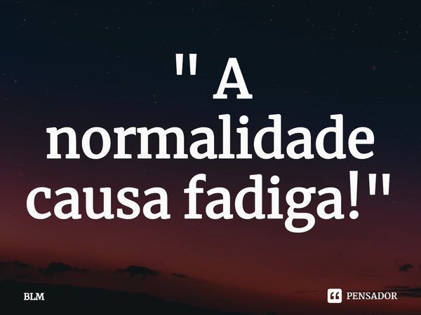 ⁠" A normalidade causa fadiga!"... Frase de BLM.