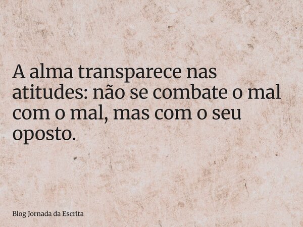 A alma transparece nas atitudes: não se combate o mal com o mal, mas com o seu oposto.... Frase de Blog Jornada da Escrita.