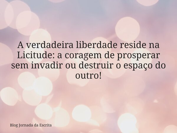 A verdadeira liberdade reside na Licitude: a coragem de prosperar sem invadir ou destruir o espaço do outro!... Frase de Blog Jornada da Escrita.