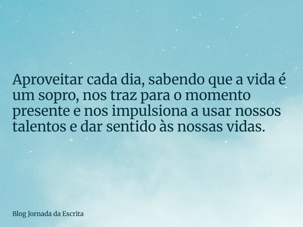 Aproveitar cada dia, sabendo que a vida é um sopro, nos traz para o momento presente e nos impulsiona a usar nossos talentos e dar sentido às nossas vidas.... Frase de Blog Jornada da Escrita.