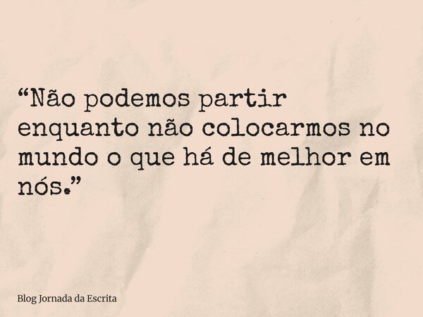 “Não podemos partir enquanto não colocarmos no mundo o que há de melhor em nós.”... Frase de Blog Jornada da Escrita.