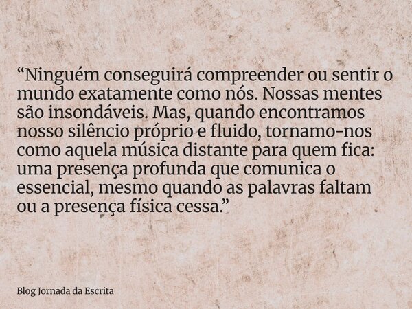 “Ninguém conseguirá compreender ou sentir o mundo exatamente como nós. Nossas mentes são insondáveis. Mas, quando encontramos nosso silêncio próprio e fluido, t... Frase de Blog Jornada da Escrita.