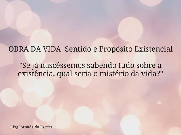 OBRA DA VIDA: Sentido e Propósito Existencial "Se já nascêssemos sabendo tudo sobre a existência, qual seria o mistério da vida?"... Frase de Blog Jornada da Escrita.
