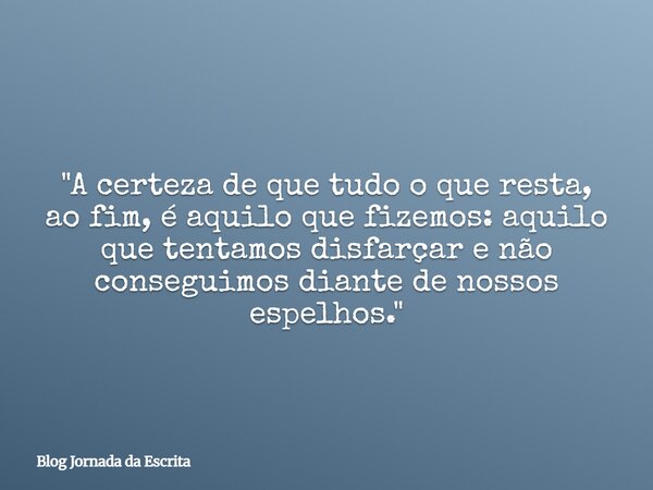 "A certeza de que tudo o que resta, ao fim, é aquilo que fizemos: aquilo que tentamos disfarçar e não conseguimos diante de nossos espelhos."... Frase de Blog Jornada da Escrita.