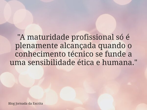 "A maturidade profissional só é plenamente alcançada quando o conhecimento técnico se funde a uma sensibilidade ética e humana."... Frase de Blog Jornada da Escrita.