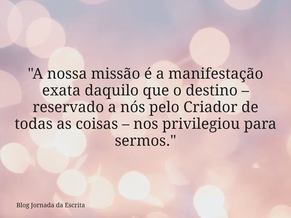 "A nossa missão é a manifestação exata daquilo que o destino – reservado a nós pelo Criador de todas as coisas – nos privilegiou para sermos."... Frase de Blog Jornada da Escrita.