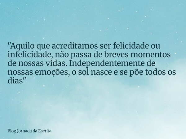 "Aquilo que acreditamos ser felicidade ou infelicidade, não passa de breves momentos de nossas vidas. Independentemente de nossas emoções, o sol nasce e se... Frase de Blog Jornada da Escrita.