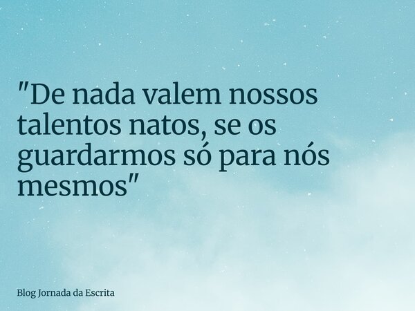 "De nada valem nossos talentos natos, se os guardarmos só para nós mesmos"... Frase de Blog Jornada da Escrita.