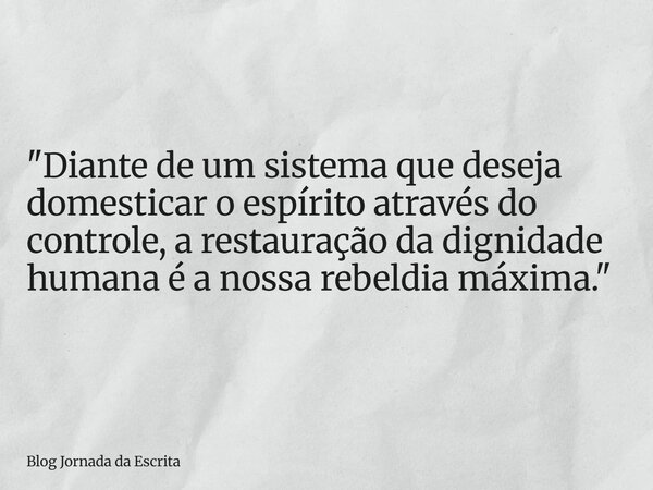 "Diante de um sistema que deseja domesticar o espírito através do controle, a restauração da dignidade humana é a nossa rebeldia máxima."... Frase de Blog Jornada da Escrita.