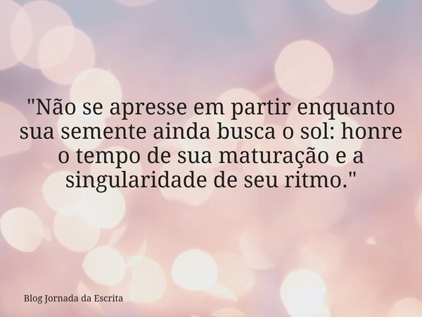 "Não se apresse em partir enquanto sua semente ainda busca o sol: honre o tempo de sua maturação e a singularidade de seu ritmo."... Frase de Blog Jornada da Escrita.