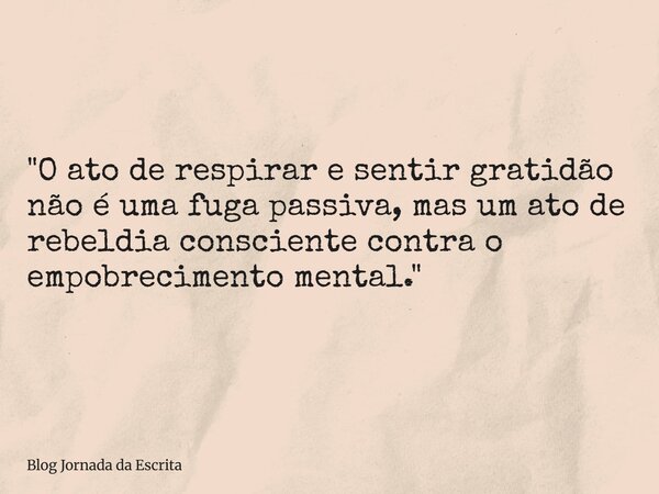 "O ato de respirar e sentir gratidão não é uma fuga passiva, mas um ato de rebeldia consciente contra o empobrecimento mental."... Frase de Blog Jornada da Escrita.