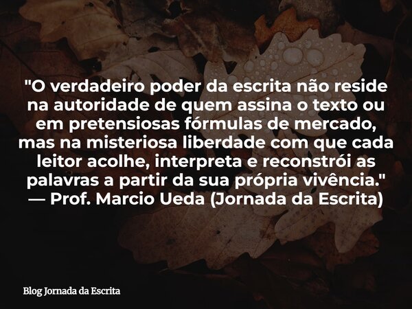 "O verdadeiro poder da escrita não reside na autoridade de quem assina o texto ou em pretensiosas fórmulas de mercado, mas na misteriosa liberdade com que ... Frase de Blog Jornada da Escrita.