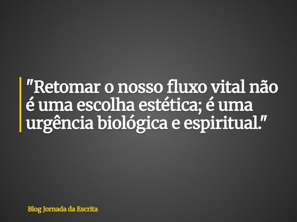 "Retomar o nosso fluxo vital não é uma escolha estética; é uma urgência biológica e espiritual."... Frase de Blog Jornada da Escrita.
