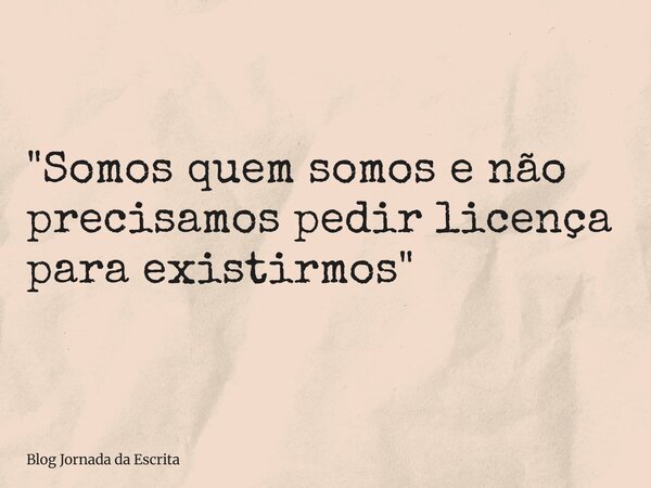 "Somos quem somos e não precisamos pedir licença para existirmos"... Frase de Blog Jornada da Escrita.