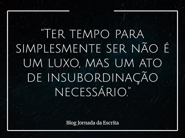 "Ter tempo para simplesmente ser não é um luxo, mas um ato de insubordinação necessário."... Frase de Blog Jornada da Escrita.