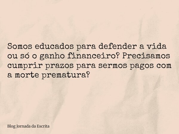 Somos educados para defender a vida ou só o ganho financeiro? Precisamos cumprir prazos para sermos pagos com a morte prematura?... Frase de Blog Jornada da Escrita.