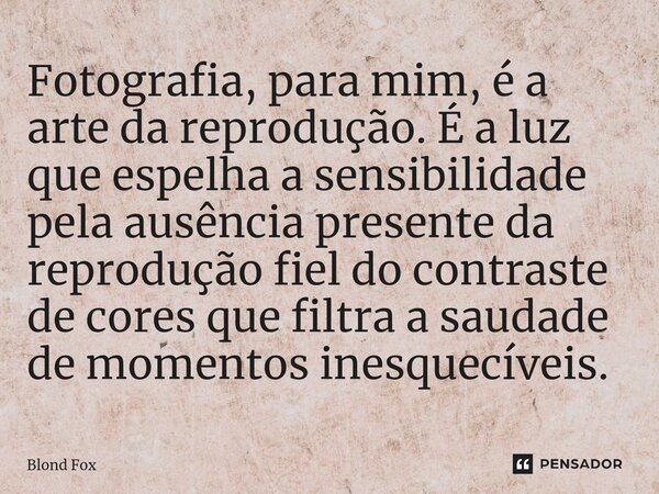 ⁠Fotografia, para mim, é a arte da reprodução. É a luz que espelha a sensibilidade pela ausência presente da reprodução fiel do contraste de cores que filtra a ... Frase de Blond Fox.