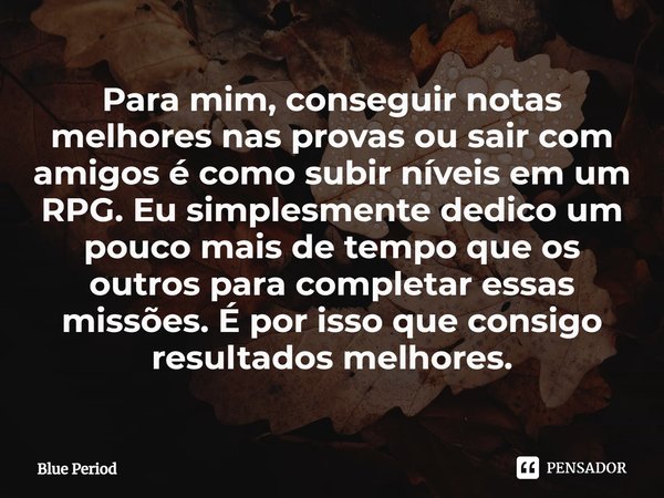 ⁠Para mim, conseguir notas melhores nas provas ou sair com amigos é como subir níveis em um RPG. Eu simplesmente dedico um pouco mais de tempo que os outros par... Frase de Blue Period.