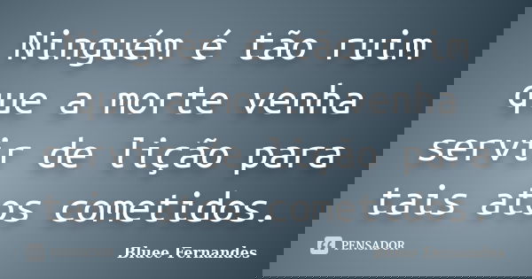 Ninguém é tão ruim que a morte venha servir de lição para tais atos cometidos.... Frase de Bluee Fernandes.
