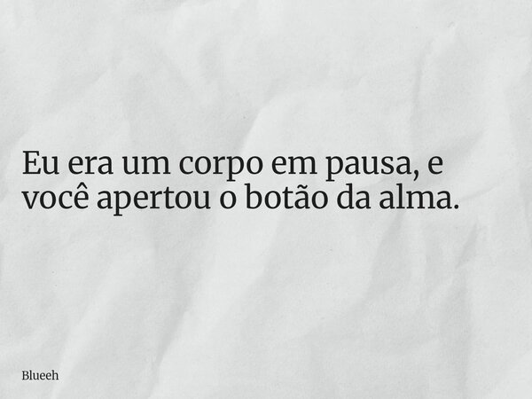 Eu era um corpo em pausa, e você apertou o botão da alma.... Frase de Blueeh.