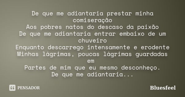 De que me adiantaria prestar minha comiseração Aos pobres natos do descaso da paixão De que me adiantaria entrar embaixo de um chuveiro Enquanto descarrego inte... Frase de Bluesfeel.