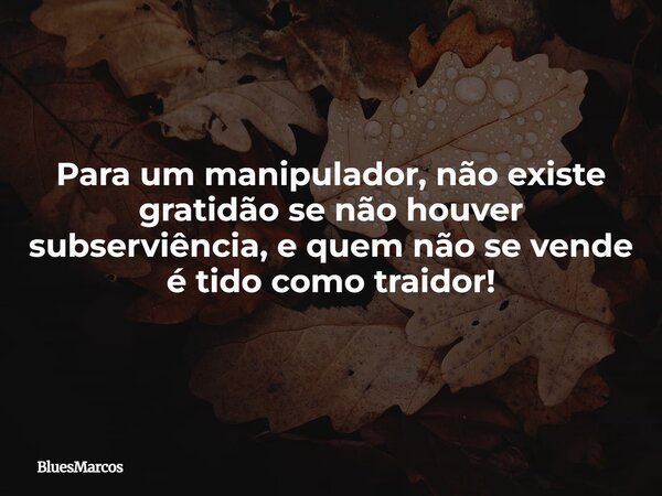 Para um manipulador, não existe gratidão se não houver subserviência, e quem não se vende é tido como traidor!... Frase de BluesMarcos.