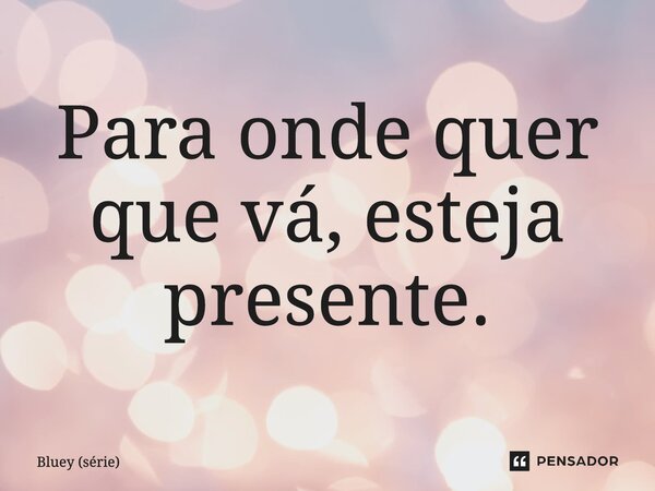 ⁠Para onde quer que vá, esteja presente.... Frase de Bluey (série).