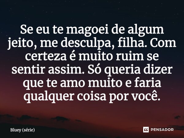 ⁠Se eu te magoei de algum jeito, me desculpa, filha. Com certeza é muito ruim se sentir assim. Só queria dizer que te amo muito e faria qualquer coisa por você.... Frase de Bluey (série).