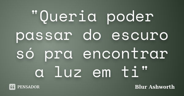 "Queria poder passar do escuro só pra encontrar a luz em ti"... Frase de Blur Ashworth.