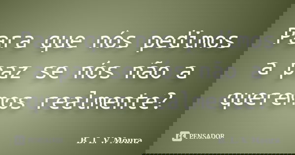 Para que nós pedimos a paz se nós não a queremos realmente?... Frase de B. L. V. Moura.