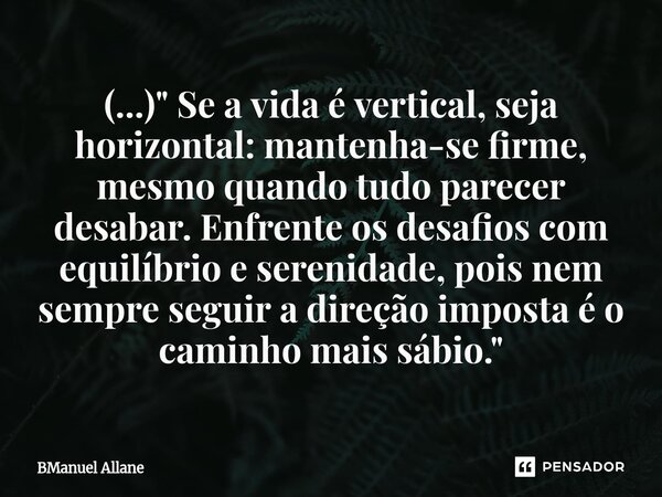⁠(...) " Se a vida é vertical, seja horizontal: mantenha-se firme, mesmo quando tudo parecer desabar. Enfrente os desafios com equilíbrio e serenidade, poi... Frase de BManuel Allane.