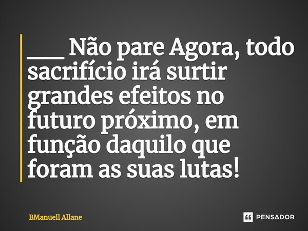 ⁠⁠__ Não pare Agora, todo sacrifício irá surtir grandes efeitos no futuro próximo, em função daquilo que foram as suas lutas!... Frase de BManuell Allane.