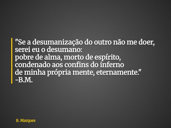 "Se a desumanização do outro não me doer, serei eu o desumano: pobre de alma, morto de espírito, condenado aos confins do inferno de minha própria mente, e... Frase de B. Marques.