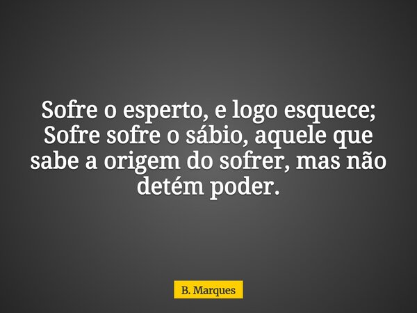 Sofre o esperto, e logo esquece; Sofre sofre o sábio, aquele que sabe a origem do sofrer, mas não detém poder.... Frase de B. Marques.